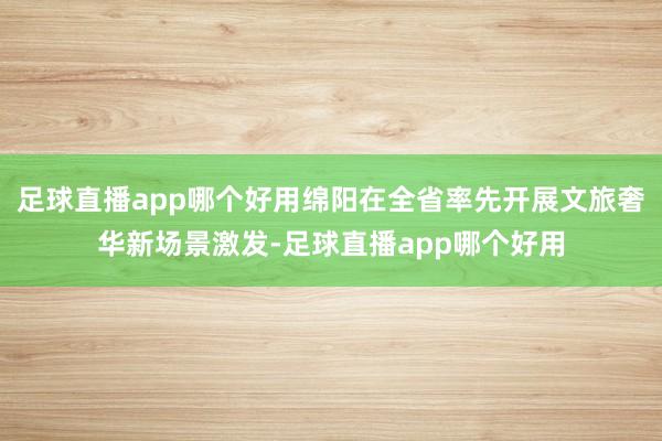 足球直播app哪个好用绵阳在全省率先开展文旅奢华新场景激发-足球直播app哪个好用