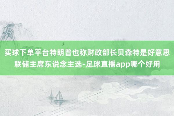 买球下单平台特朗普也称财政部长贝森特是好意思联储主席东说念主选-足球直播app哪个好用
