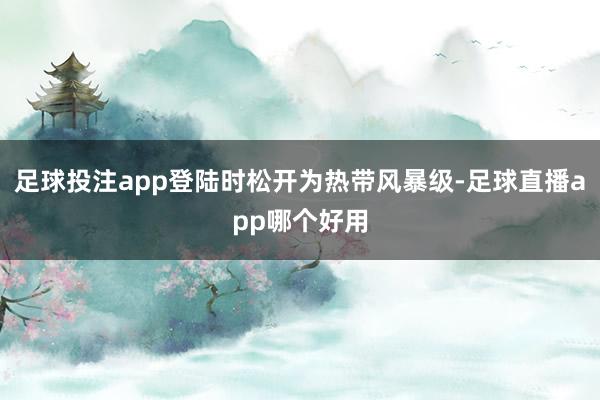 足球投注app登陆时松开为热带风暴级-足球直播app哪个好用