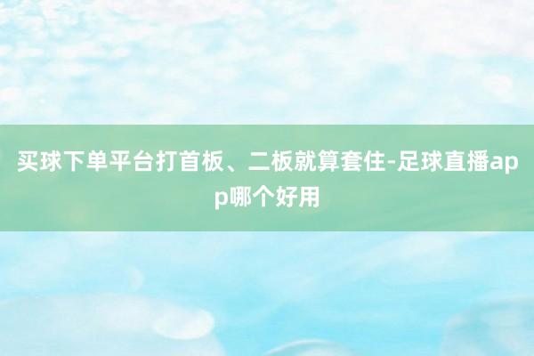 买球下单平台打首板、二板就算套住-足球直播app哪个好用