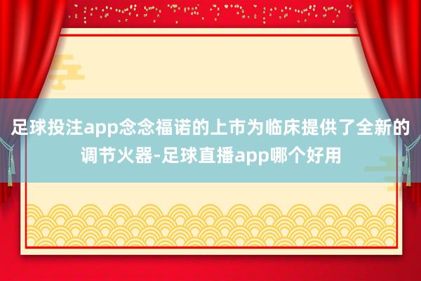 足球投注app念念福诺的上市为临床提供了全新的调节火器-足球直播app哪个好用