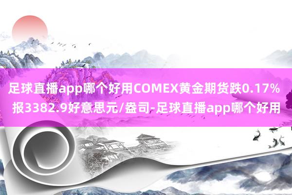 足球直播app哪个好用COMEX黄金期货跌0.17% 报3382.9好意思元/盎司-足球直播app哪个好用