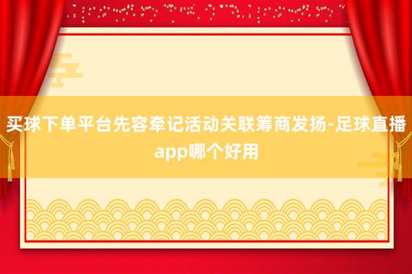 买球下单平台先容牵记活动关联筹商发扬-足球直播app哪个好用