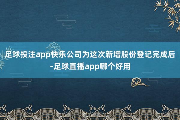 足球投注app快乐公司为这次新增股份登记完成后-足球直播app哪个好用