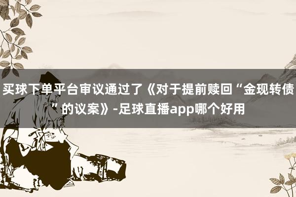 买球下单平台审议通过了《对于提前赎回“金现转债”的议案》-足球直播app哪个好用