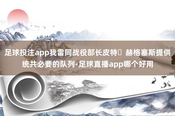 足球投注app我雷同战役部长皮特・赫格塞斯提供统共必要的队列-足球直播app哪个好用