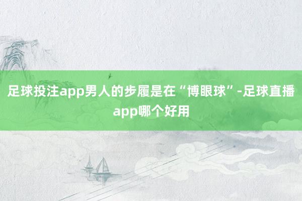 足球投注app男人的步履是在“博眼球”-足球直播app哪个好用