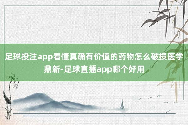 足球投注app看懂真确有价值的药物怎么破损医学鼎新-足球直播app哪个好用