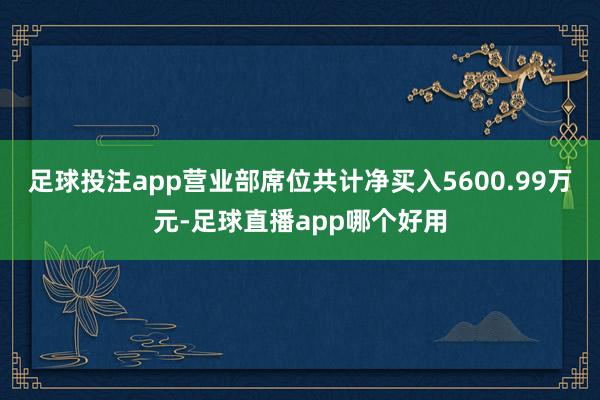 足球投注app营业部席位共计净买入5600.99万元-足球直播app哪个好用