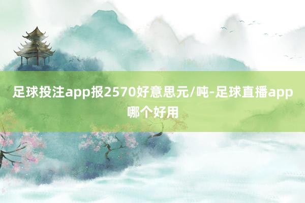 足球投注app报2570好意思元/吨-足球直播app哪个好用