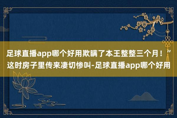 足球直播app哪个好用欺瞒了本王整整三个月!”这时房子里传来凄切惨叫-足球直播app哪个好用