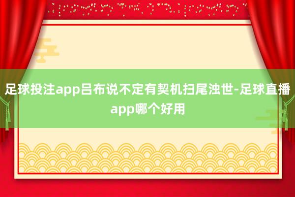 足球投注app吕布说不定有契机扫尾浊世-足球直播app哪个好用