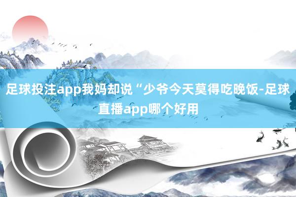 足球投注app我妈却说“少爷今天莫得吃晚饭-足球直播app哪个好用