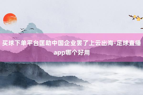 买球下单平台匡助中国企业罢了上云出海-足球直播app哪个好用