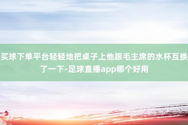 买球下单平台轻轻地把桌子上他跟毛主席的水杯互换了一下-足球直播app哪个好用