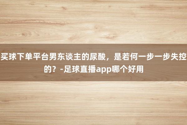 买球下单平台男东谈主的尿酸，是若何一步一步失控的？-足球直播app哪个好用