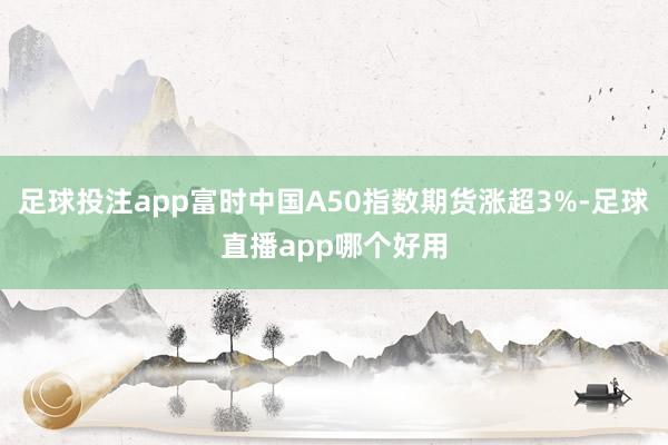 足球投注app富时中国A50指数期货涨超3%-足球直播app哪个好用