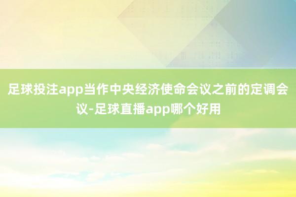 足球投注app当作中央经济使命会议之前的定调会议-足球直播app哪个好用