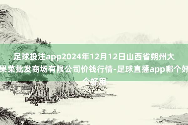 足球投注app2024年12月12日山西省朔州大运果菜批发商场有限公司价钱行情-足球直播app哪个好用