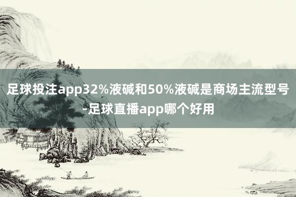 足球投注app32%液碱和50%液碱是商场主流型号-足球直播app哪个好用