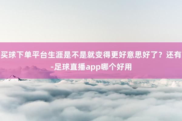 买球下单平台生涯是不是就变得更好意思好了？还有-足球直播app哪个好用