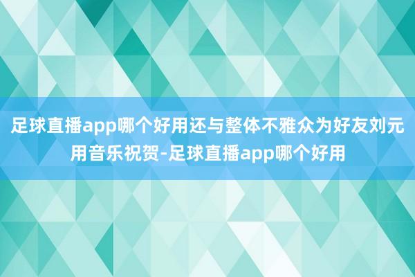 足球直播app哪个好用还与整体不雅众为好友刘元用音乐祝贺-足球直播app哪个好用