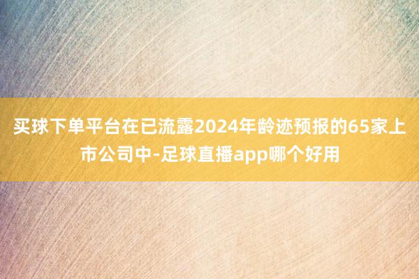 买球下单平台在已流露2024年龄迹预报的65家上市公司中-足球直播app哪个好用