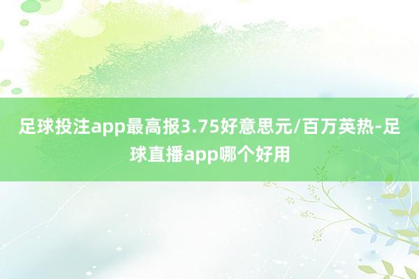 足球投注app最高报3.75好意思元/百万英热-足球直播app哪个好用