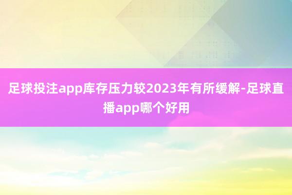 足球投注app库存压力较2023年有所缓解-足球直播app哪个好用