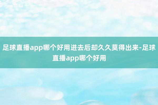 足球直播app哪个好用进去后却久久莫得出来-足球直播app哪个好用