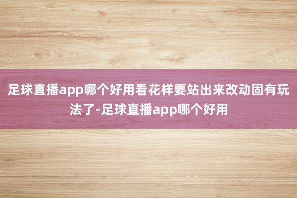 足球直播app哪个好用看花样要站出来改动固有玩法了-足球直播app哪个好用