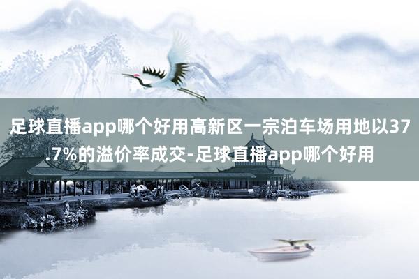 足球直播app哪个好用高新区一宗泊车场用地以37.7%的溢价率成交-足球直播app哪个好用