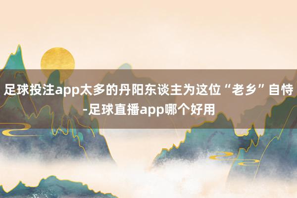 足球投注app太多的丹阳东谈主为这位“老乡”自恃-足球直播app哪个好用