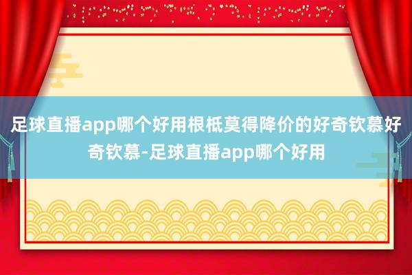 足球直播app哪个好用根柢莫得降价的好奇钦慕好奇钦慕-足球直播app哪个好用