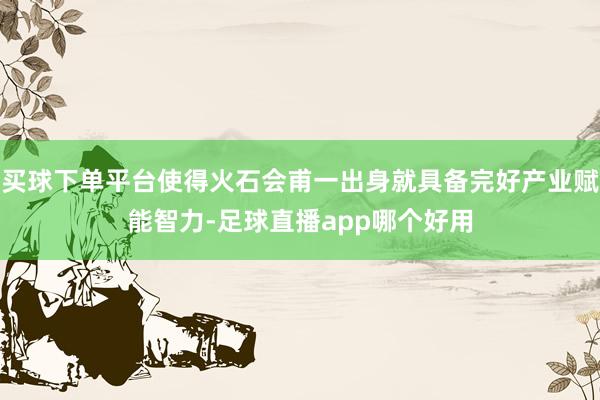 买球下单平台使得火石会甫一出身就具备完好产业赋能智力-足球直播app哪个好用