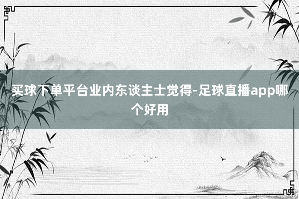 买球下单平台　　业内东谈主士觉得-足球直播app哪个好用