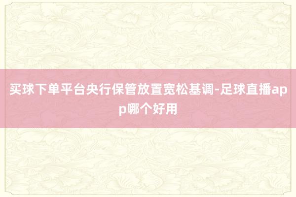 买球下单平台央行保管放置宽松基调-足球直播app哪个好用