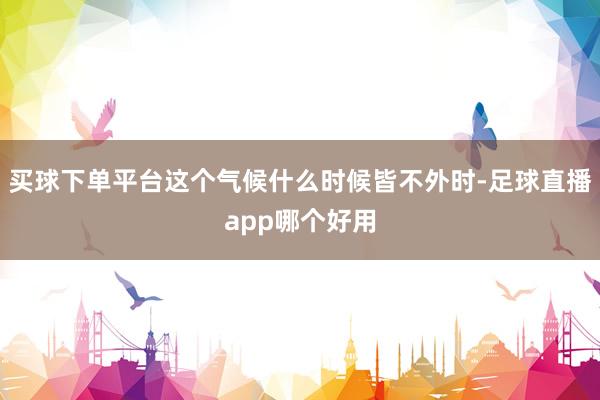 买球下单平台这个气候什么时候皆不外时-足球直播app哪个好用