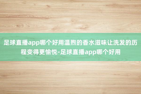 足球直播app哪个好用温煦的香水滋味让洗发的历程变得更愉悦-足球直播app哪个好用