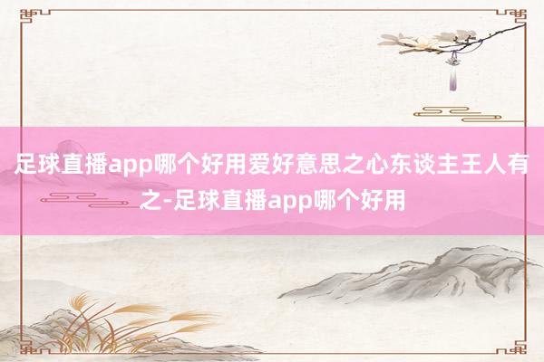 足球直播app哪个好用爱好意思之心东谈主王人有之-足球直播app哪个好用