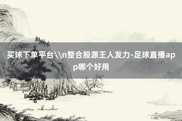 买球下单平台\n整合股源王人发力-足球直播app哪个好用