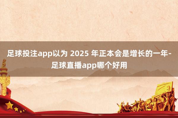 足球投注app以为 2025 年正本会是增长的一年-足球直播app哪个好用