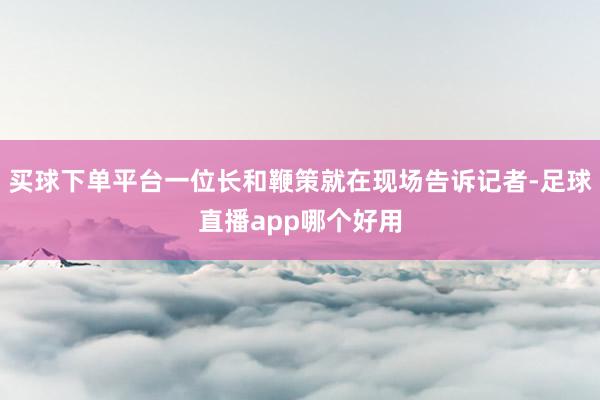 买球下单平台一位长和鞭策就在现场告诉记者-足球直播app哪个好用