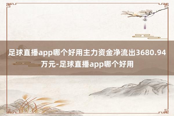 足球直播app哪个好用主力资金净流出3680.94万元-足球直播app哪个好用