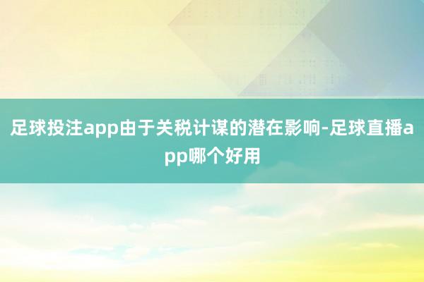 足球投注app由于关税计谋的潜在影响-足球直播app哪个好用