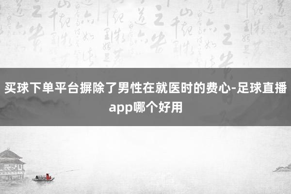 买球下单平台摒除了男性在就医时的费心-足球直播app哪个好用