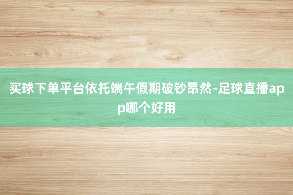 买球下单平台依托端午假期破钞昂然-足球直播app哪个好用