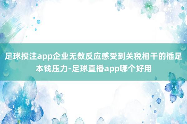 足球投注app企业无数反应感受到关税相干的插足本钱压力-足球直播app哪个好用