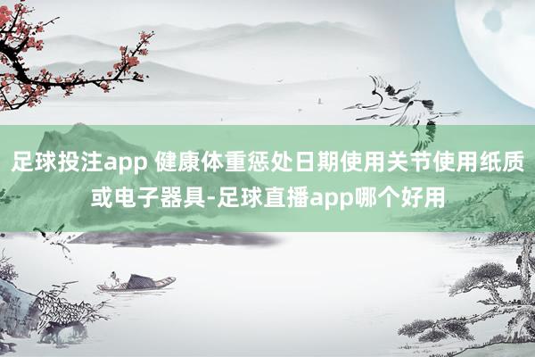 足球投注app 健康体重惩处日期使用关节使用纸质或电子器具-足球直播app哪个好用