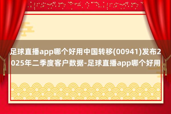 足球直播app哪个好用中国转移(00941)发布2025年二季度客户数据-足球直播app哪个好用
